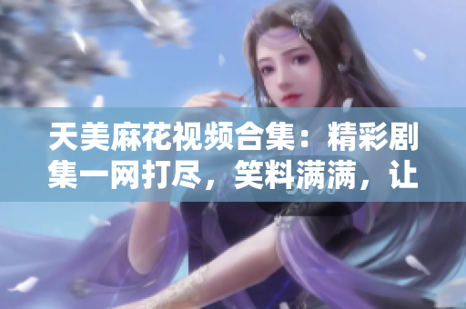 天美麻花视频合集：精彩剧集一网打尽，笑料满满，让你笑到肚子疼
