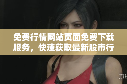免费行情网站页面免费下载服务，快速获取最新股市行情 数据
