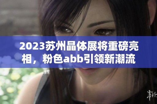 2023苏州晶体展将重磅亮相，粉色abb引领新潮流