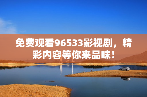 免费观看96533影视剧，精彩内容等你来品味！