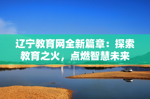 辽宁教育网全新篇章：探索教育之火，点燃智慧未来