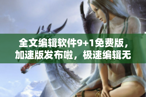 全文编辑软件9+1免费版，加速版发布啦，极速编辑无忧体验