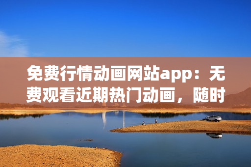免费行情动画网站app：无费观看近期热门动画，随时随地尽享精彩内容