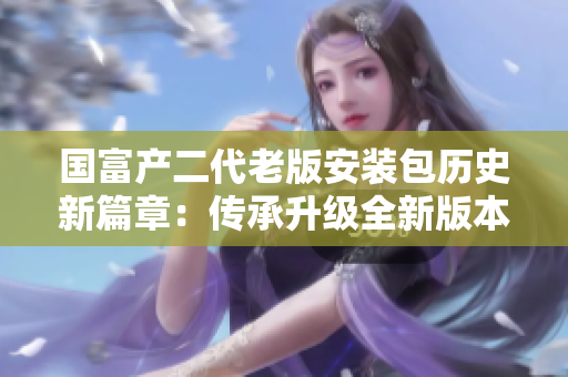 国富产二代老版安装包历史新篇章：传承升级全新版本登场