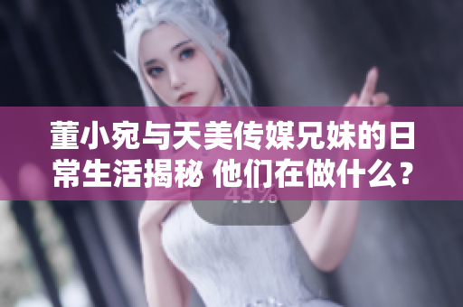 董小宛与天美传媒兄妹的日常生活揭秘 他们在做什么？