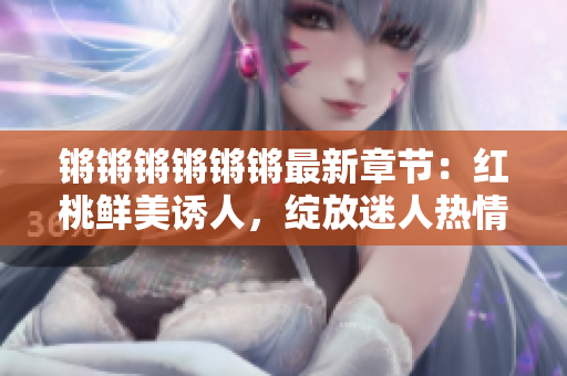 锵锵锵锵锵锵最新章节：红桃鲜美诱人，绽放迷人热情
