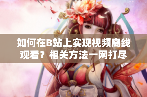 如何在B站上实现视频离线观看？相关方法一网打尽