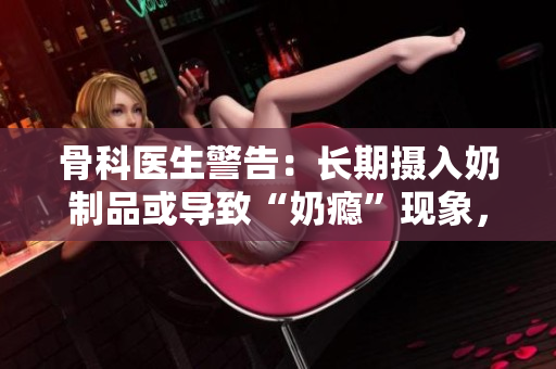 骨科医生警告：长期摄入奶制品或导致“奶瘾”现象，需警惕