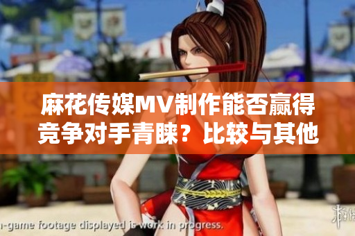 麻花传媒MV制作能否赢得竞争对手青睐？比较与其他传媒公司业内实力的对比
