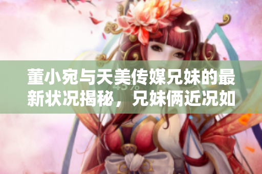 董小宛与天美传媒兄妹的最新状况揭秘，兄妹俩近况如何？