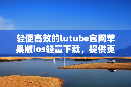 轻便高效的lutube官网苹果版ios轻量下载，提供更畅快的视频体验