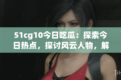 51cg10今日吃瓜：探索今日热点，探讨风云人物，解读网友热议
