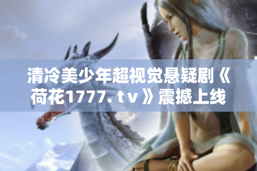 清冷美少年超视觉悬疑剧《荷花1777. tⅴ》震撼上线