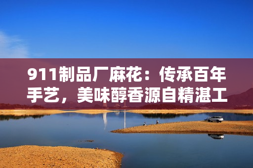 911制品厂麻花：传承百年手艺，美味醇香源自精湛工艺