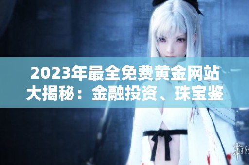 2023年最全免费黄金网站大揭秘：金融投资、珠宝鉴赏、黄金交易等领域全覆盖