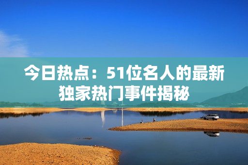 今日热点：51位名人的最新独家热门事件揭秘
