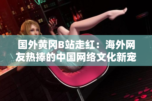 国外黄冈B站走红：海外网友热捧的中国网络文化新宠