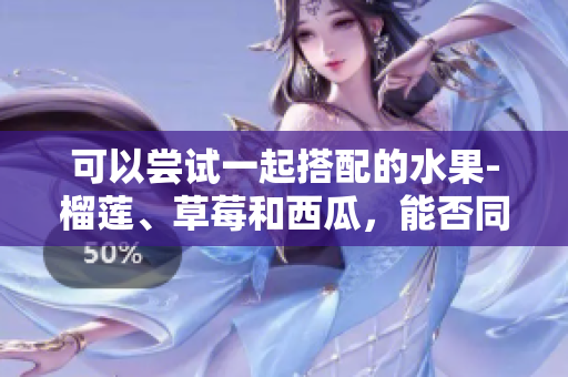 可以尝试一起搭配的水果-榴莲、草莓和西瓜，能否同时食用？