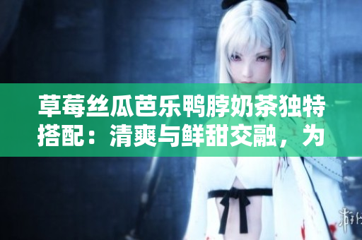 草莓丝瓜芭乐鸭脖奶茶独特搭配：清爽与鲜甜交融，为你带来独特美味体验