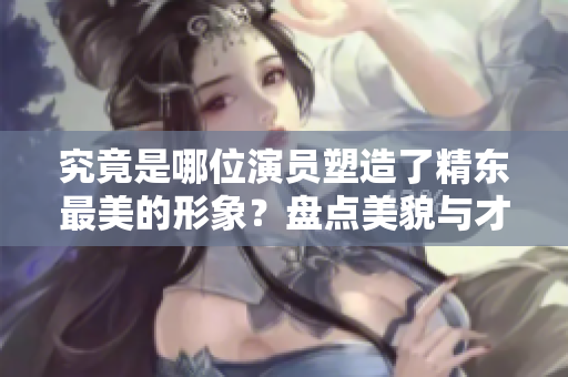 究竟是哪位演员塑造了精东最美的形象？盘点美貌与才华同驻的女演员