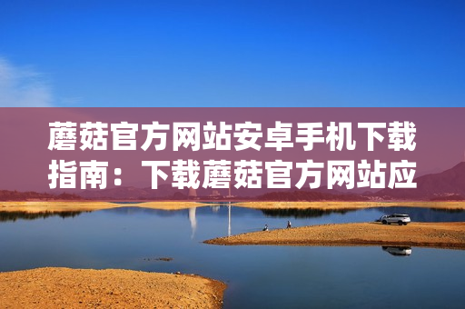 蘑菇官方网站安卓手机下载指南：下载蘑菇官方网站应用的详细步骤分享