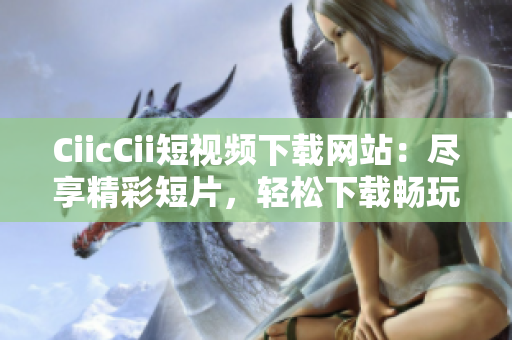 CiicCii短视频下载网站：尽享精彩短片，轻松下载畅玩