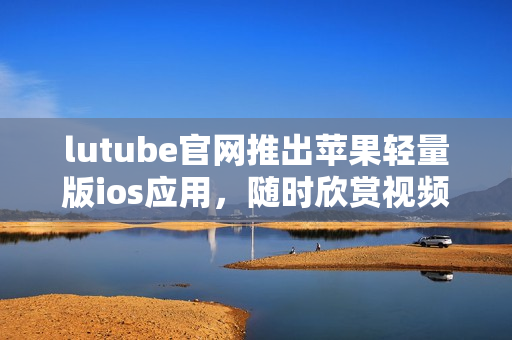 lutube官网推出苹果轻量版ios应用，随时欣赏视频