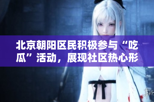 北京朝阳区民积极参与“吃瓜”活动，展现社区热心形象