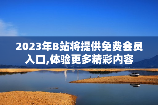 2023年B站将提供免费会员入口,体验更多精彩内容