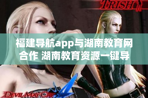 福建导航app与湖南教育网合作 湖南教育资源一键导入实现