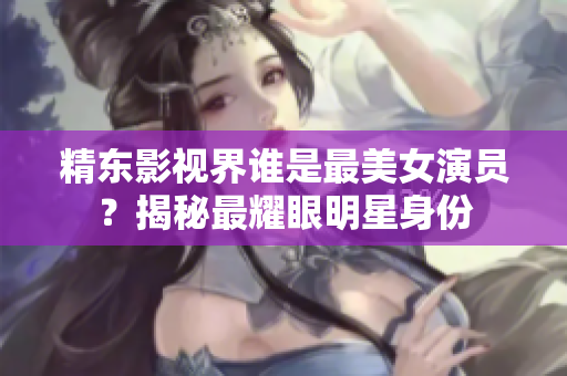 精东影视界谁是最美女演员？揭秘最耀眼明星身份