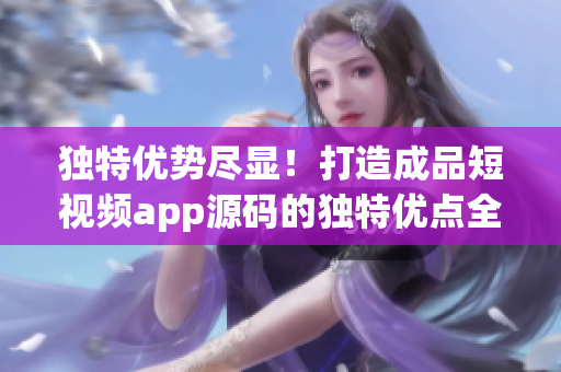 独特优势尽显！打造成品短视频app源码的独特优点全面解析
