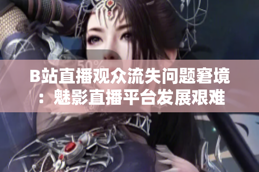 B站直播观众流失问题窘境：魅影直播平台发展艰难