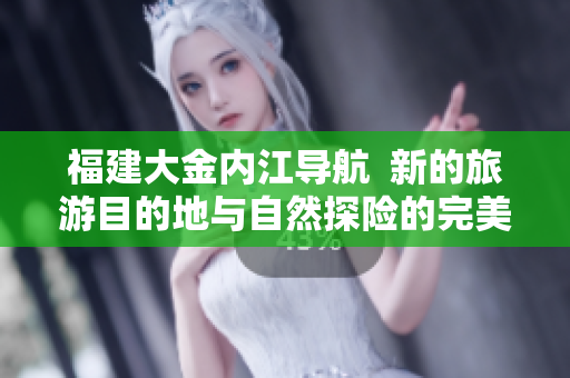 福建大金内江导航  新的旅游目的地与自然探险的完美结合