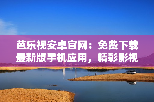 芭乐视安卓官网：免费下载最新版手机应用，精彩影视畅享无限快乐