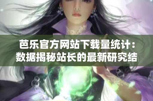 芭乐官方网站下载量统计：数据揭秘站长的最新研究结果