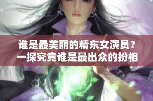 谁是最美丽的精东女演员？一探究竟谁是最出众的扮相者