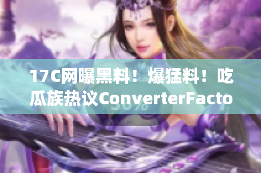 17C网曝黑料！爆猛料！吃瓜族热议ConverterFactory马甲事件