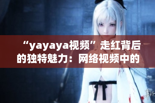 “yayaya视频”走红背后的独特魅力：网络视频中的惊喜与感动