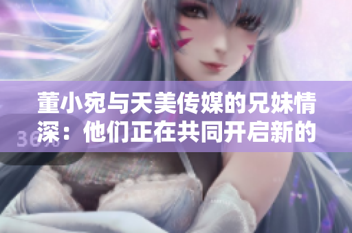 董小宛与天美传媒的兄妹情深：他们正在共同开启新的艺术旅程