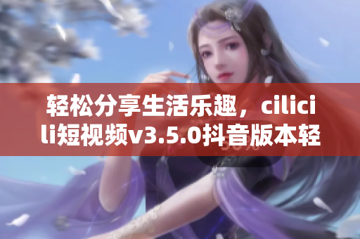 轻松分享生活乐趣，cilicili短视频v3.5.0抖音版本轻松安装指南