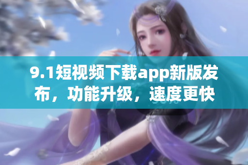 9.1短视频下载app新版发布，功能升级，速度更快