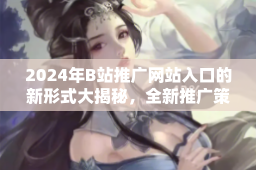 2024年B站推广网站入口的新形式大揭秘，全新推广策略等你来揭晓