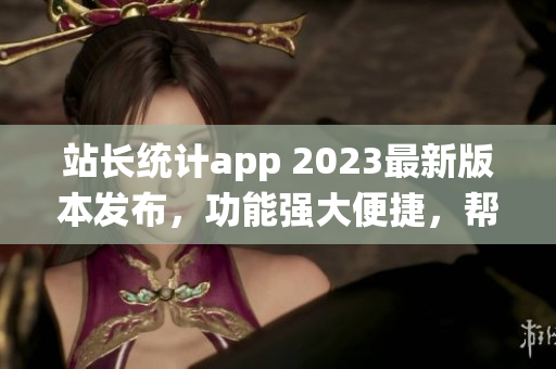 站长统计app 2023最新版本发布，功能强大便捷，帮助网站管理更高效