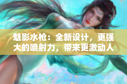 魅影水枪：全新设计，更强大的喷射力，带来更激动人心的水战体验