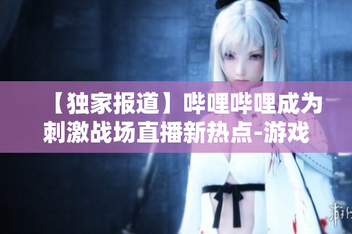 【独家报道】哔哩哔哩成为刺激战场直播新热点-游戏玩家热捧的直播平台