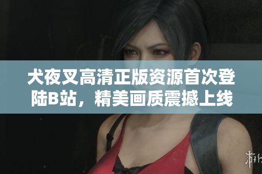 犬夜叉高清正版资源首次登陆B站，精美画质震撼上线，全程无删减，带你重温经典！