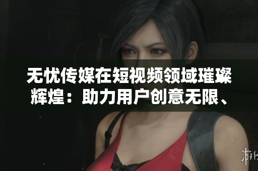 无忧传媒在短视频领域璀璨辉煌：助力用户创意无限、沟通无障碍