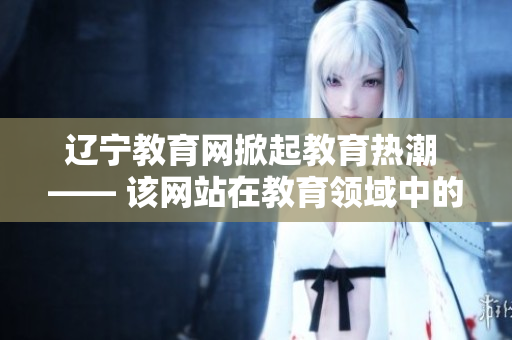 辽宁教育网掀起教育热潮 —— 该网站在教育领域中的积极作用
