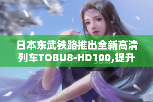 日本东武铁路推出全新高清列车TOBU8-HD100,提升出行体验